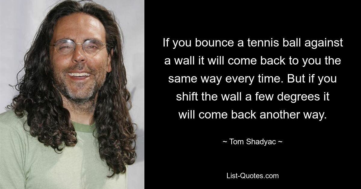 If you bounce a tennis ball against a wall it will come back to you the same way every time. But if you shift the wall a few degrees it will come back another way. — © Tom Shadyac