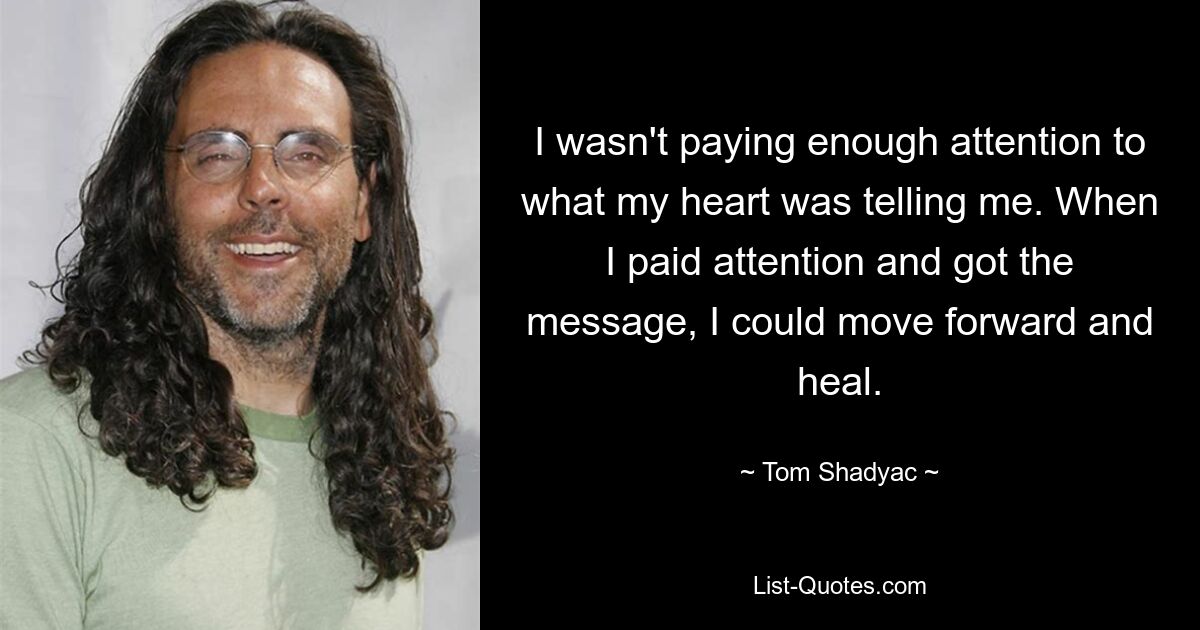 I wasn't paying enough attention to what my heart was telling me. When I paid attention and got the message, I could move forward and heal. — © Tom Shadyac