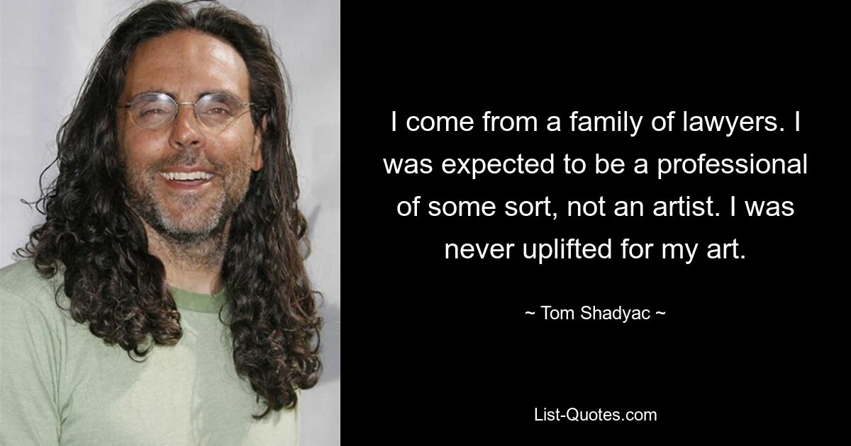 I come from a family of lawyers. I was expected to be a professional of some sort, not an artist. I was never uplifted for my art. — © Tom Shadyac