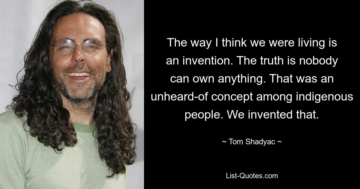 The way I think we were living is an invention. The truth is nobody can own anything. That was an unheard-of concept among indigenous people. We invented that. — © Tom Shadyac