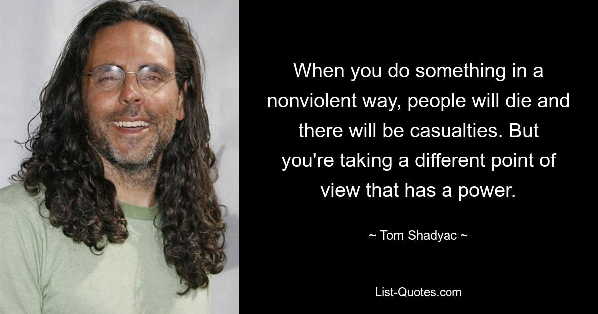 When you do something in a nonviolent way, people will die and there will be casualties. But you're taking a different point of view that has a power. — © Tom Shadyac