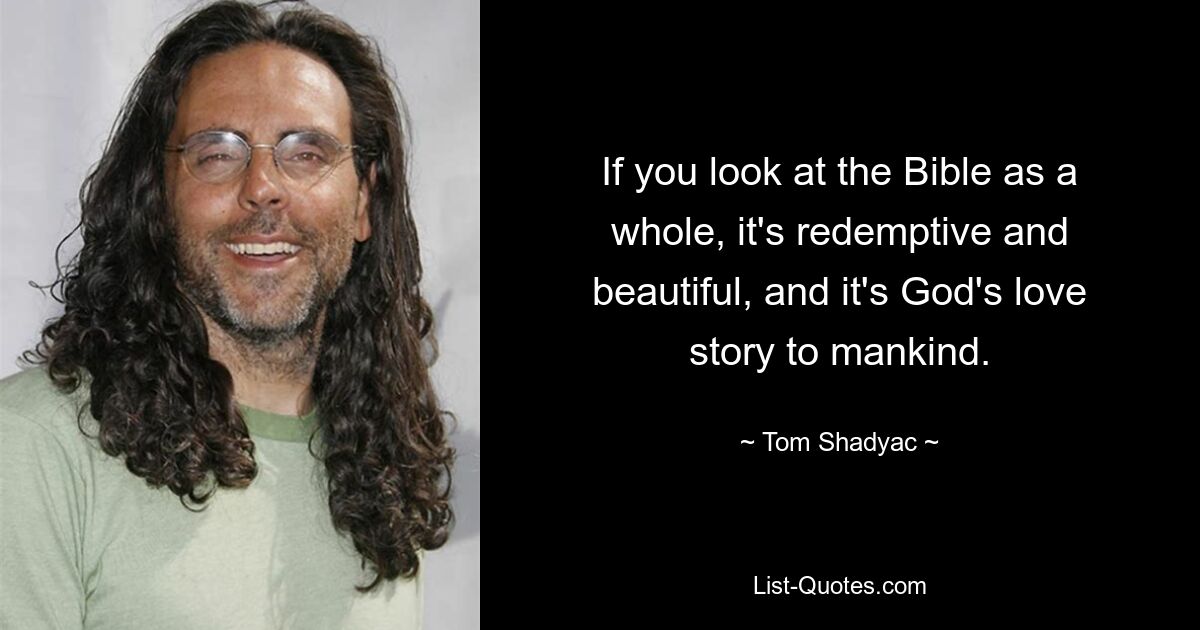 If you look at the Bible as a whole, it's redemptive and beautiful, and it's God's love story to mankind. — © Tom Shadyac