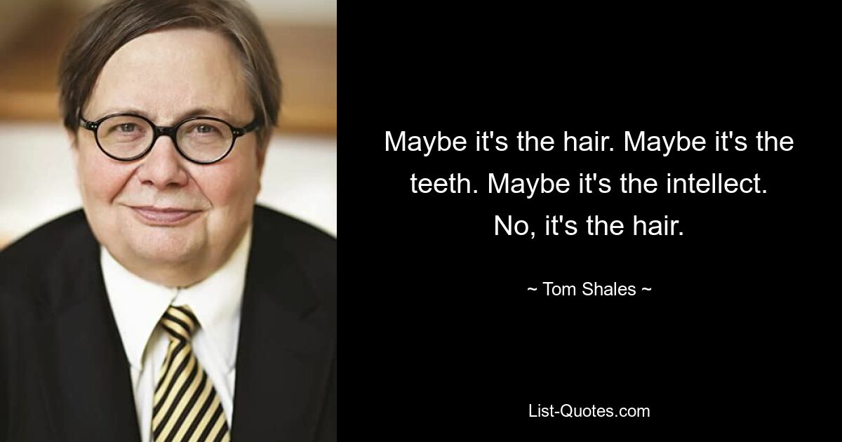 Maybe it's the hair. Maybe it's the teeth. Maybe it's the intellect. No, it's the hair. — © Tom Shales