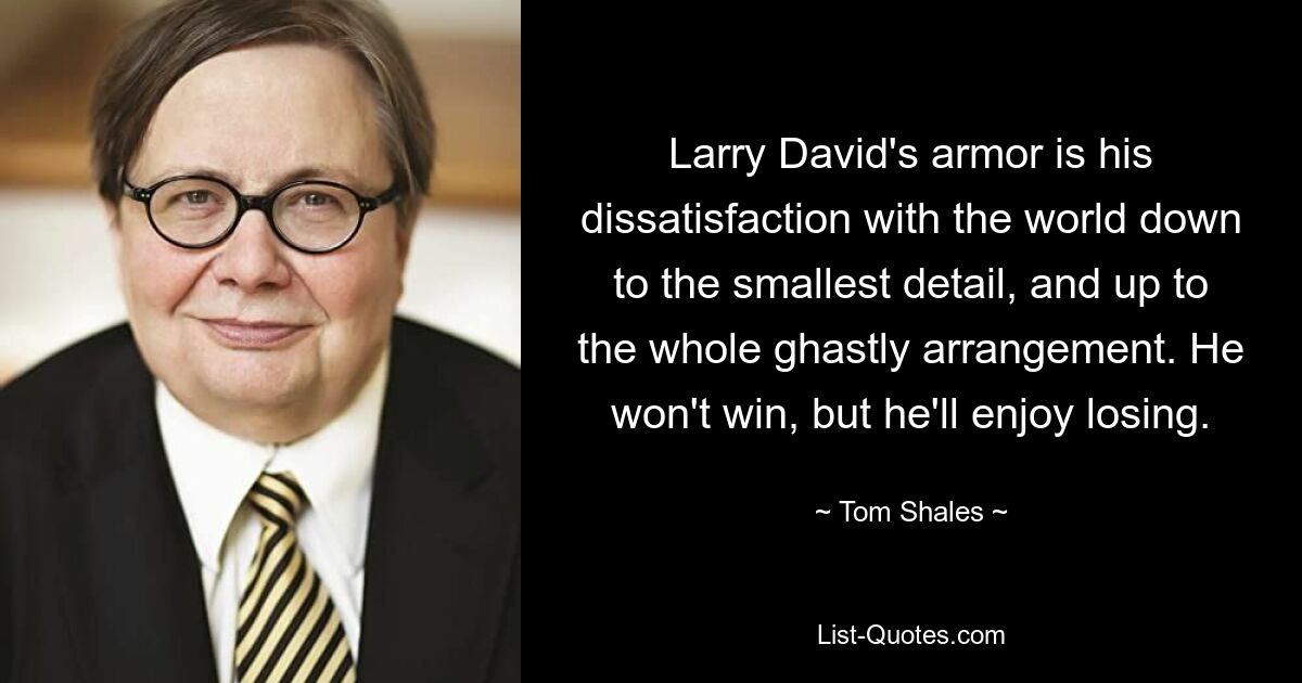 Larry David's armor is his dissatisfaction with the world down to the smallest detail, and up to the whole ghastly arrangement. He won't win, but he'll enjoy losing. — © Tom Shales