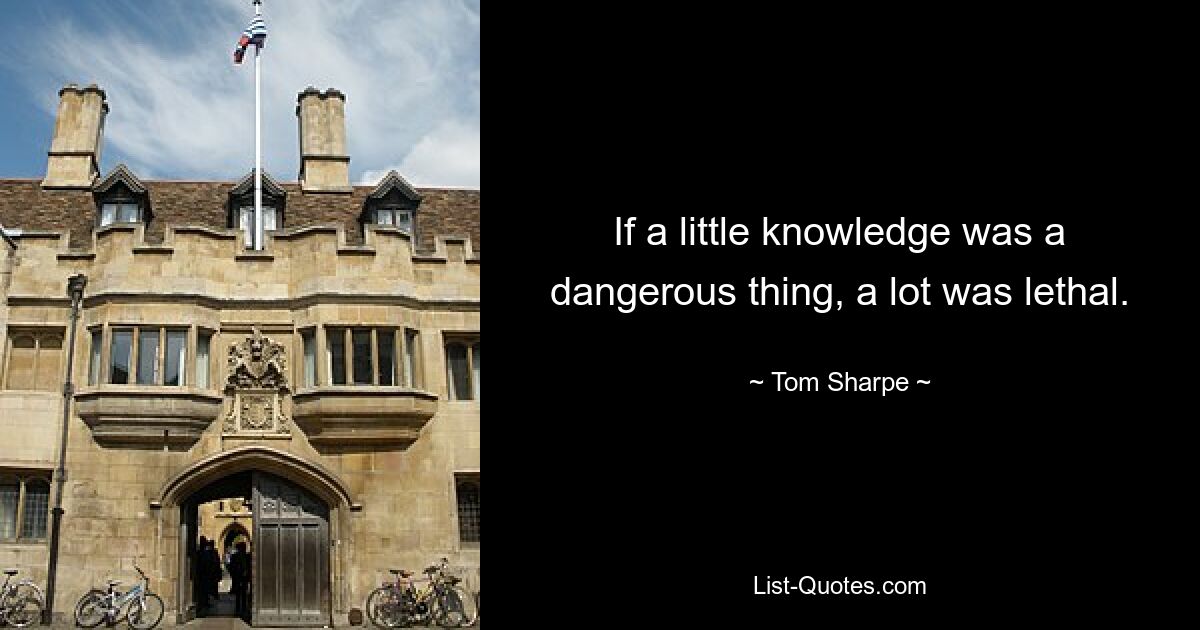 If a little knowledge was a dangerous thing, a lot was lethal. — © Tom Sharpe