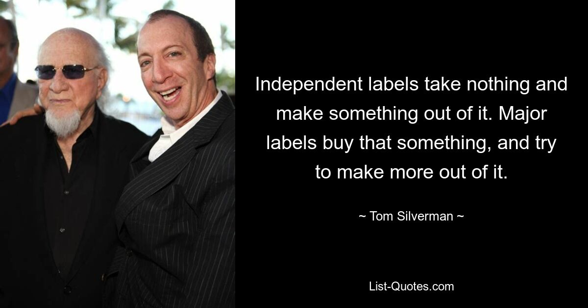 Independent labels take nothing and make something out of it. Major labels buy that something, and try to make more out of it. — © Tom Silverman