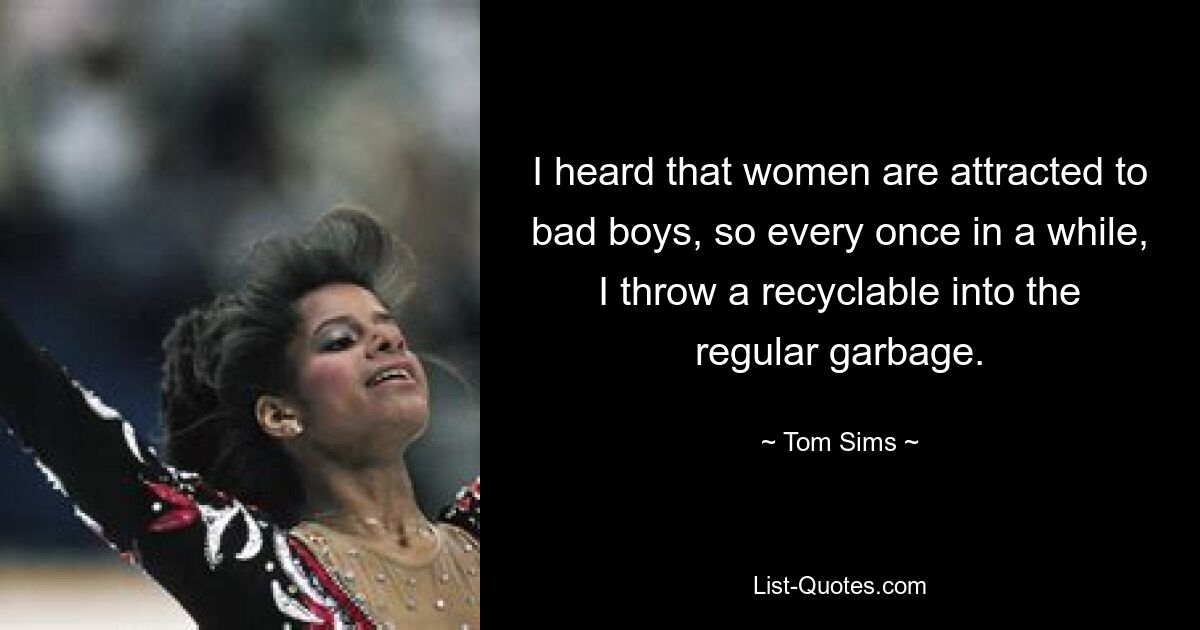 I heard that women are attracted to bad boys, so every once in a while, I throw a recyclable into the regular garbage. — © Tom Sims