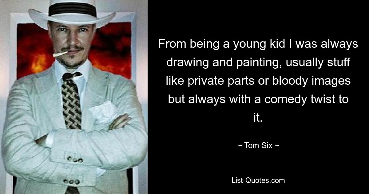 From being a young kid I was always drawing and painting, usually stuff like private parts or bloody images but always with a comedy twist to it. — © Tom Six