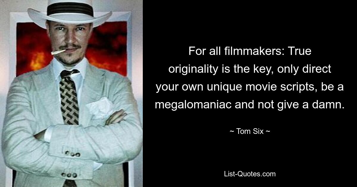 For all filmmakers: True originality is the key, only direct your own unique movie scripts, be a megalomaniac and not give a damn. — © Tom Six