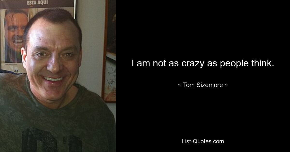 I am not as crazy as people think. — © Tom Sizemore