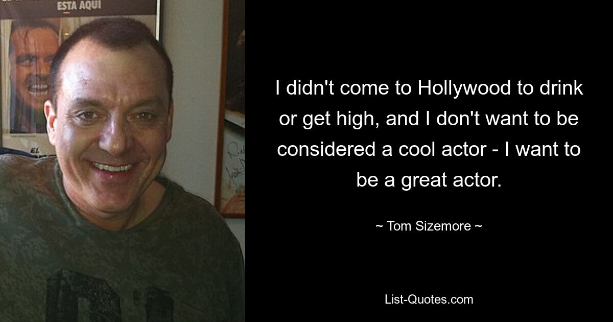 I didn't come to Hollywood to drink or get high, and I don't want to be considered a cool actor - I want to be a great actor. — © Tom Sizemore