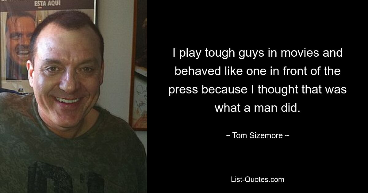 I play tough guys in movies and behaved like one in front of the press because I thought that was what a man did. — © Tom Sizemore