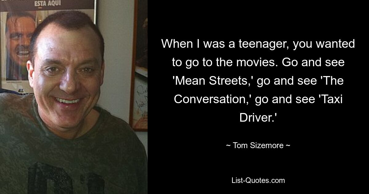 When I was a teenager, you wanted to go to the movies. Go and see 'Mean Streets,' go and see 'The Conversation,' go and see 'Taxi Driver.' — © Tom Sizemore