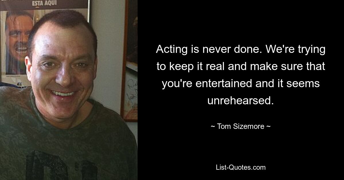 Acting is never done. We're trying to keep it real and make sure that you're entertained and it seems unrehearsed. — © Tom Sizemore