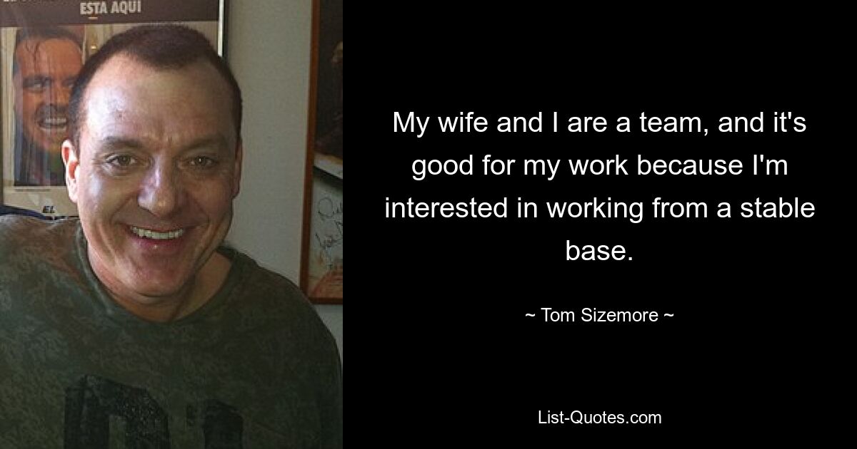 My wife and I are a team, and it's good for my work because I'm interested in working from a stable base. — © Tom Sizemore