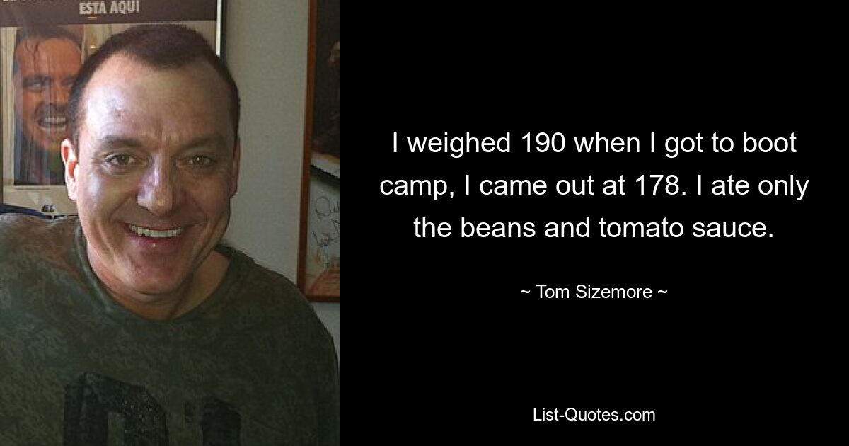 I weighed 190 when I got to boot camp, I came out at 178. I ate only the beans and tomato sauce. — © Tom Sizemore