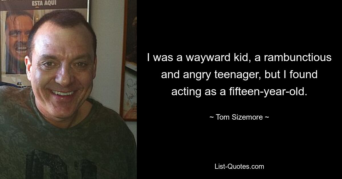 I was a wayward kid, a rambunctious and angry teenager, but I found acting as a fifteen-year-old. — © Tom Sizemore