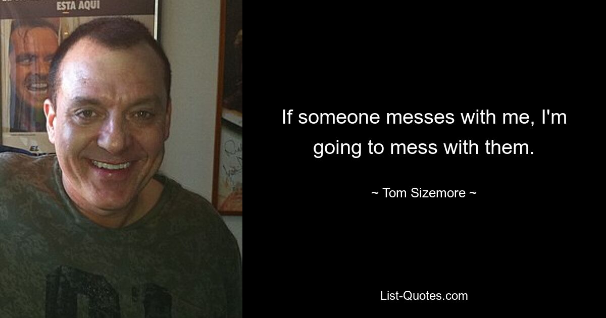 If someone messes with me, I'm going to mess with them. — © Tom Sizemore