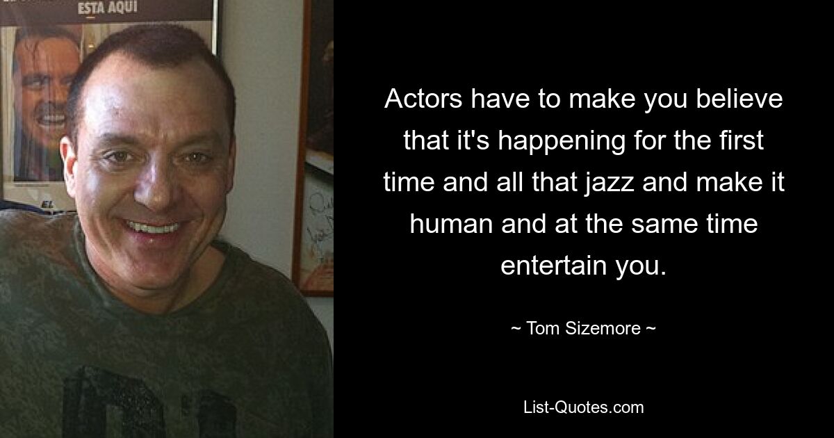 Actors have to make you believe that it's happening for the first time and all that jazz and make it human and at the same time entertain you. — © Tom Sizemore