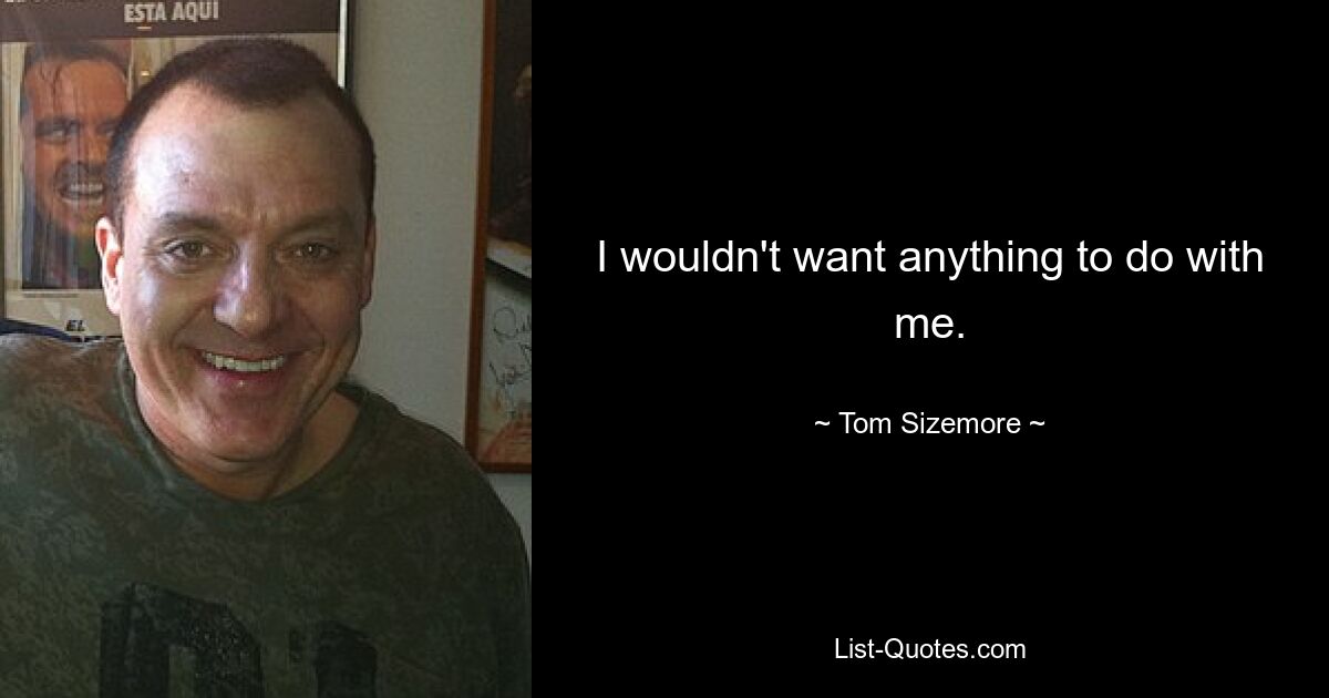 I wouldn't want anything to do with me. — © Tom Sizemore