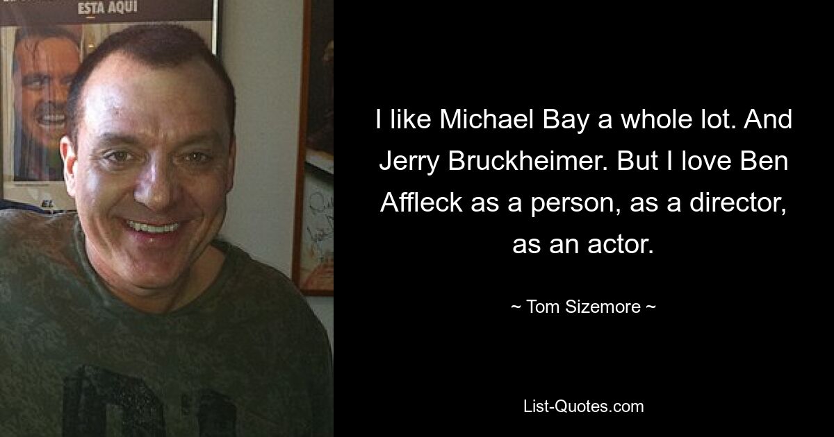 I like Michael Bay a whole lot. And Jerry Bruckheimer. But I love Ben Affleck as a person, as a director, as an actor. — © Tom Sizemore