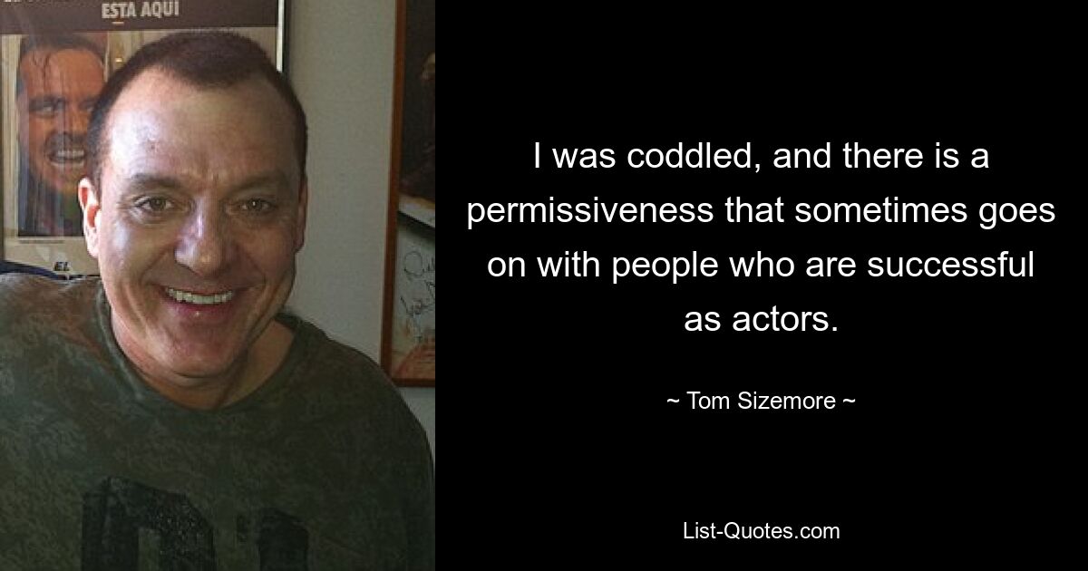 I was coddled, and there is a permissiveness that sometimes goes on with people who are successful as actors. — © Tom Sizemore