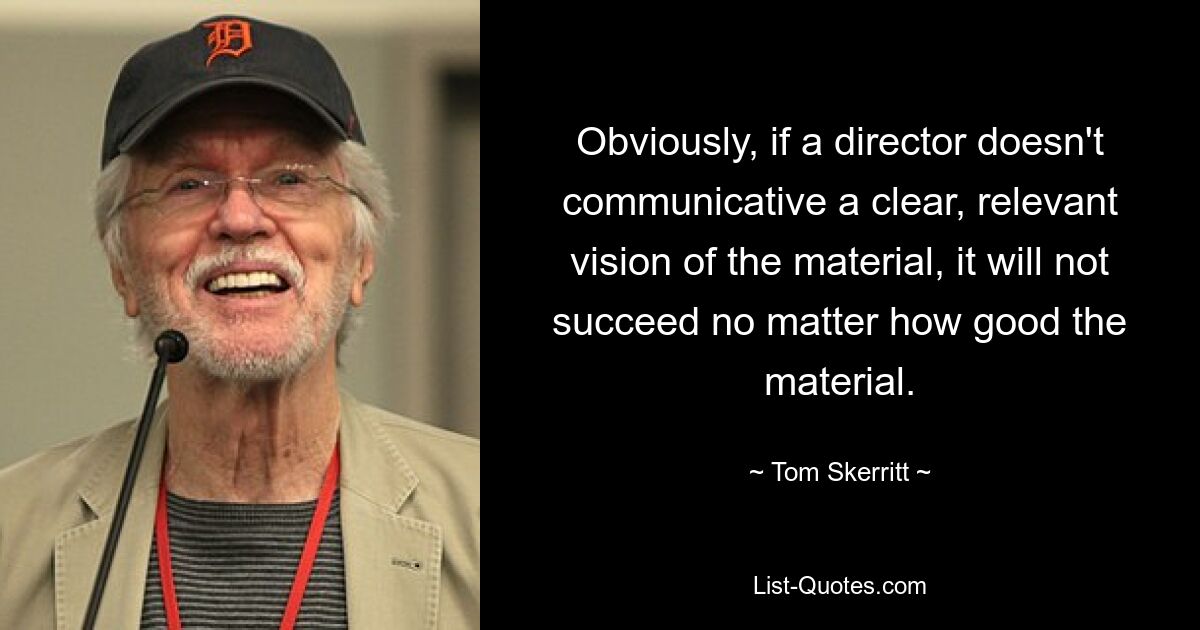 Obviously, if a director doesn't communicative a clear, relevant vision of the material, it will not succeed no matter how good the material. — © Tom Skerritt