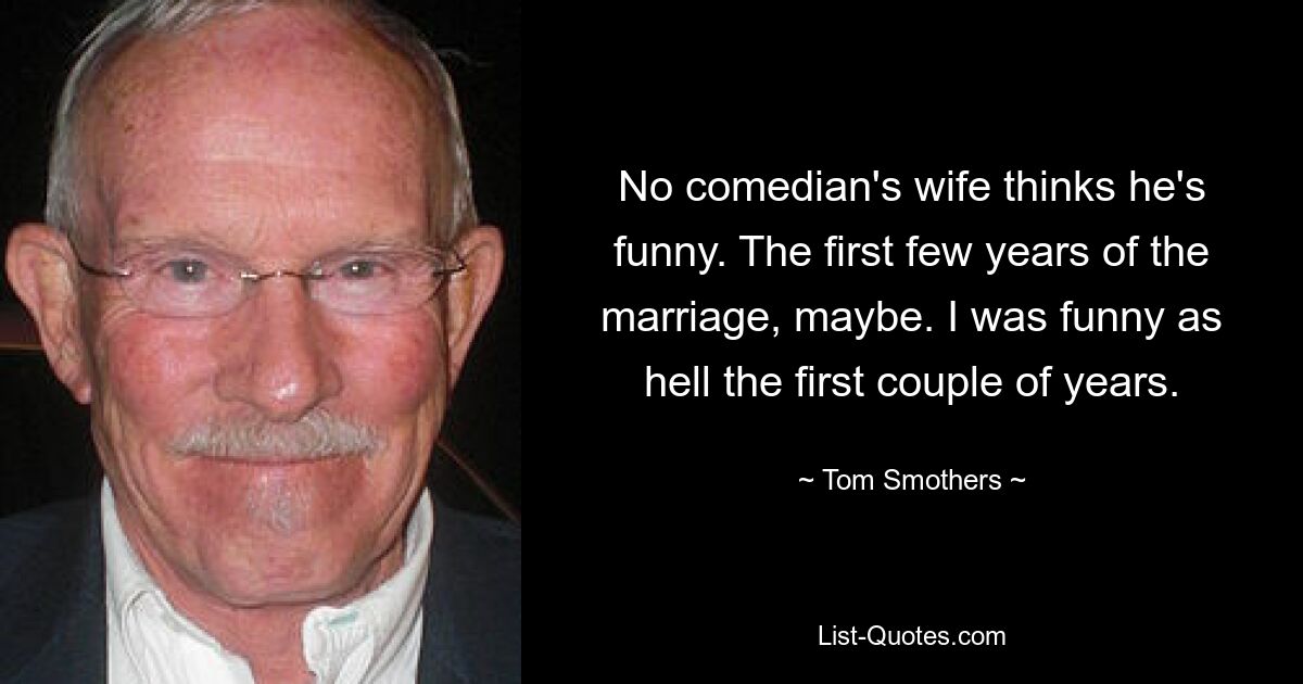 No comedian's wife thinks he's funny. The first few years of the marriage, maybe. I was funny as hell the first couple of years. — © Tom Smothers