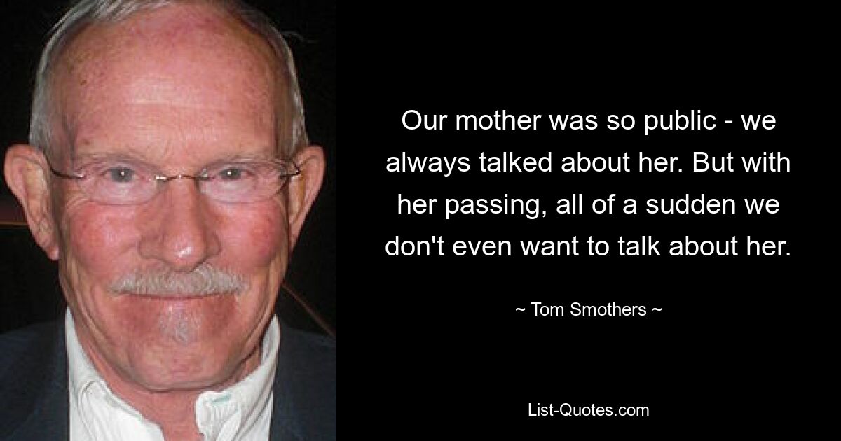 Our mother was so public - we always talked about her. But with her passing, all of a sudden we don't even want to talk about her. — © Tom Smothers