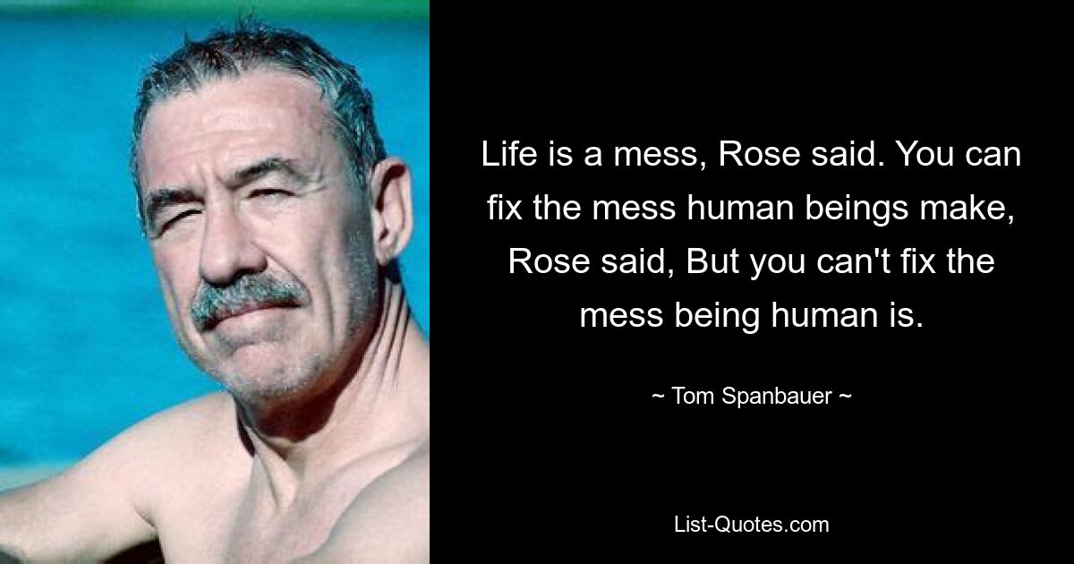 Life is a mess, Rose said. You can fix the mess human beings make, Rose said, But you can't fix the mess being human is. — © Tom Spanbauer