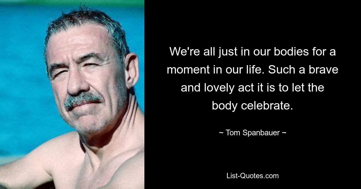 We're all just in our bodies for a moment in our life. Such a brave and lovely act it is to let the body celebrate. — © Tom Spanbauer