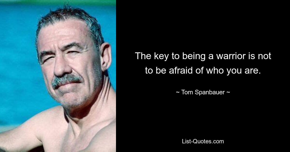 The key to being a warrior is not to be afraid of who you are. — © Tom Spanbauer