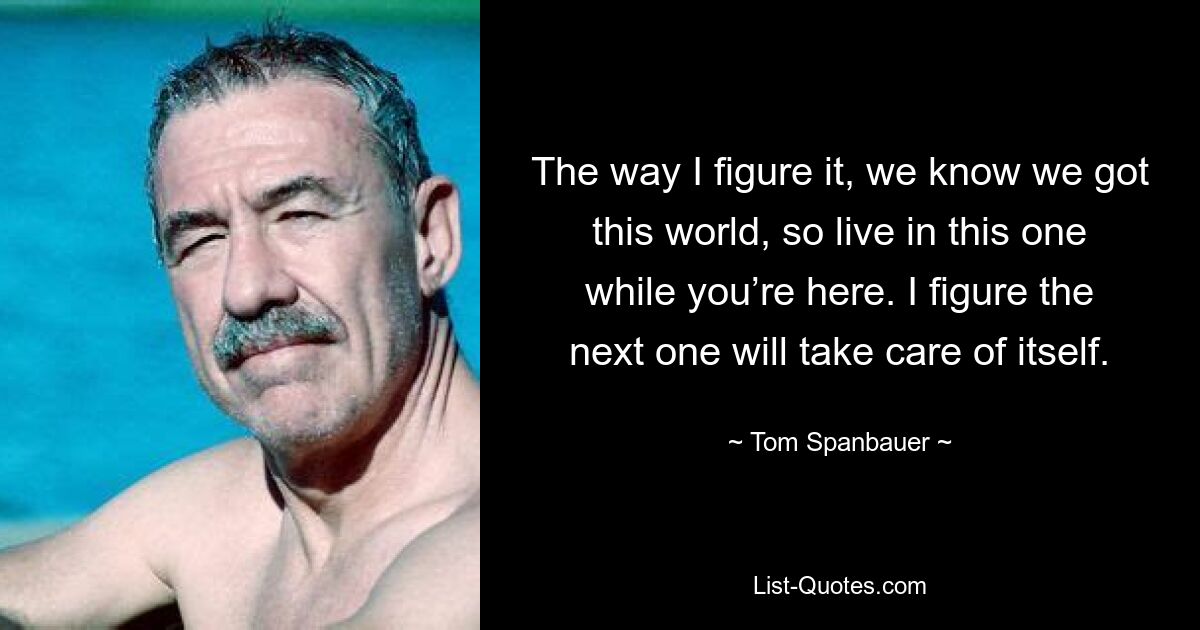 The way I figure it, we know we got this world, so live in this one while you’re here. I figure the next one will take care of itself. — © Tom Spanbauer