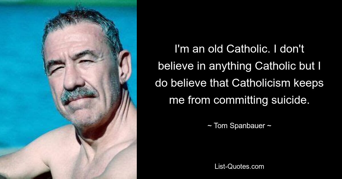 I'm an old Catholic. I don't believe in anything Catholic but I do believe that Catholicism keeps me from committing suicide. — © Tom Spanbauer