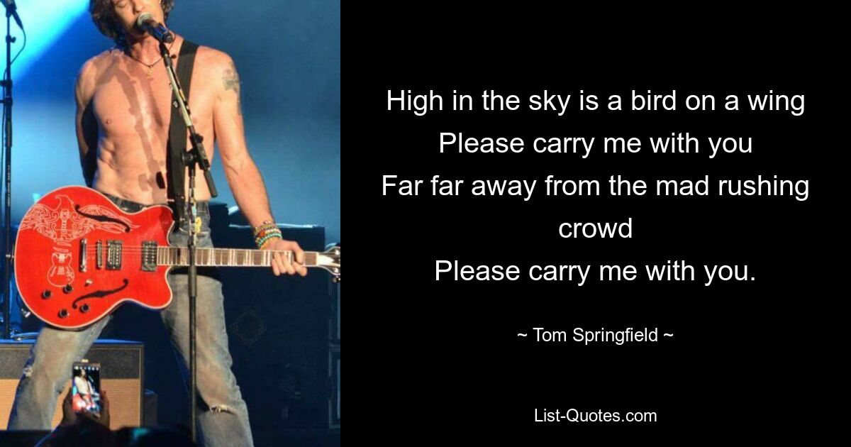 High in the sky is a bird on a wing
Please carry me with you
Far far away from the mad rushing crowd
Please carry me with you. — © Tom Springfield