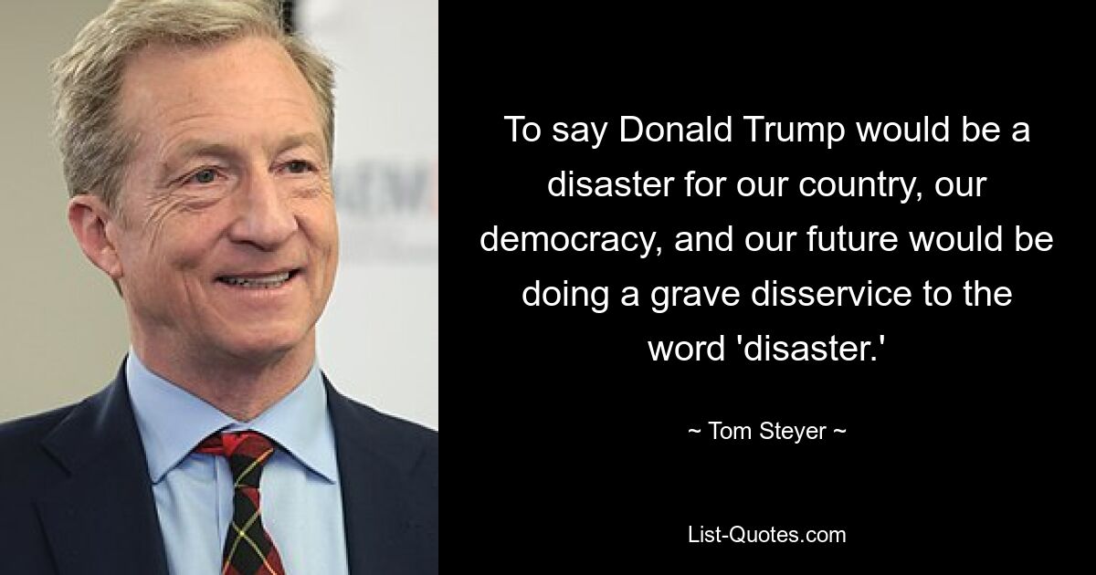 To say Donald Trump would be a disaster for our country, our democracy, and our future would be doing a grave disservice to the word 'disaster.' — © Tom Steyer