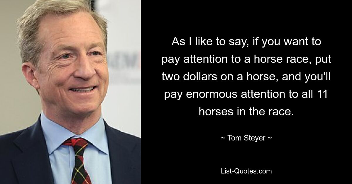 As I like to say, if you want to pay attention to a horse race, put two dollars on a horse, and you'll pay enormous attention to all 11 horses in the race. — © Tom Steyer