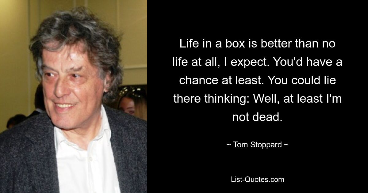 Life in a box is better than no life at all, I expect. You'd have a chance at least. You could lie there thinking: Well, at least I'm not dead. — © Tom Stoppard