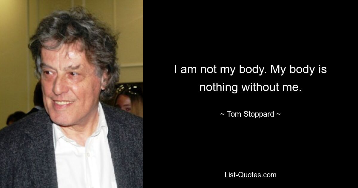 I am not my body. My body is nothing without me. — © Tom Stoppard