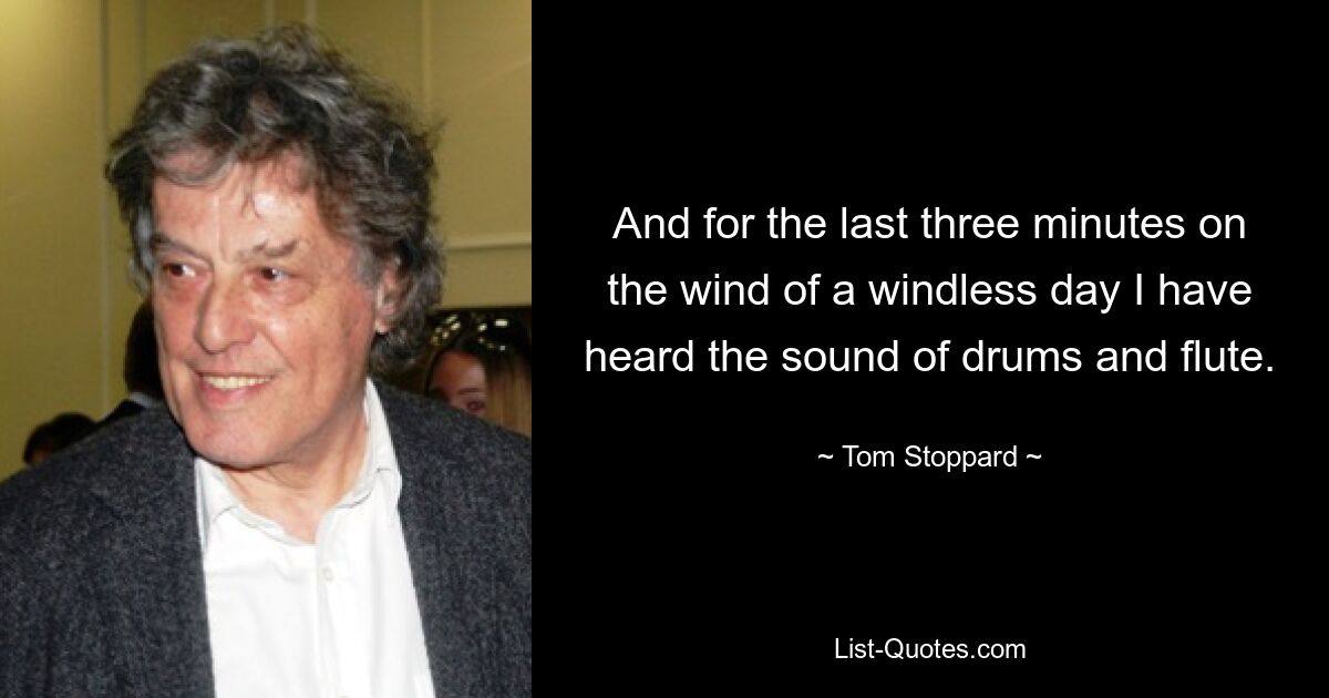 And for the last three minutes on the wind of a windless day I have heard the sound of drums and flute. — © Tom Stoppard