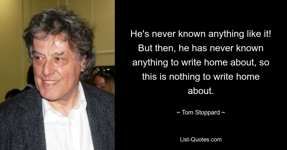 He's never known anything like it! But then, he has never known anything to write home about, so this is nothing to write home about. — © Tom Stoppard