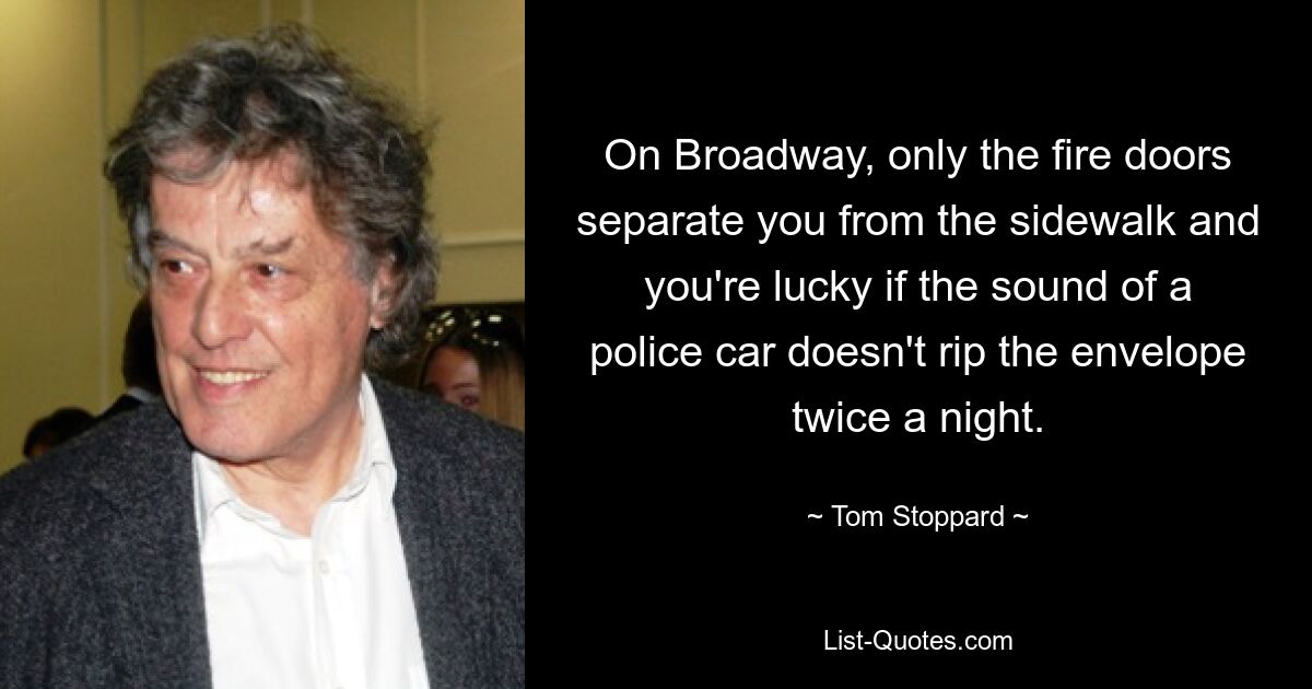 On Broadway, only the fire doors separate you from the sidewalk and you're lucky if the sound of a police car doesn't rip the envelope twice a night. — © Tom Stoppard