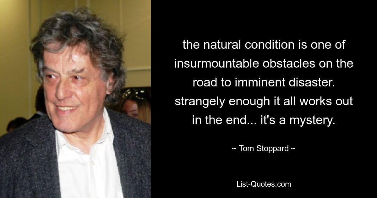 the natural condition is one of insurmountable obstacles on the road to imminent disaster. strangely enough it all works out in the end... it's a mystery. — © Tom Stoppard