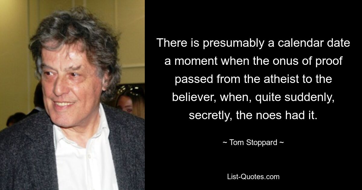 There is presumably a calendar date a moment when the onus of proof passed from the atheist to the believer, when, quite suddenly, secretly, the noes had it. — © Tom Stoppard