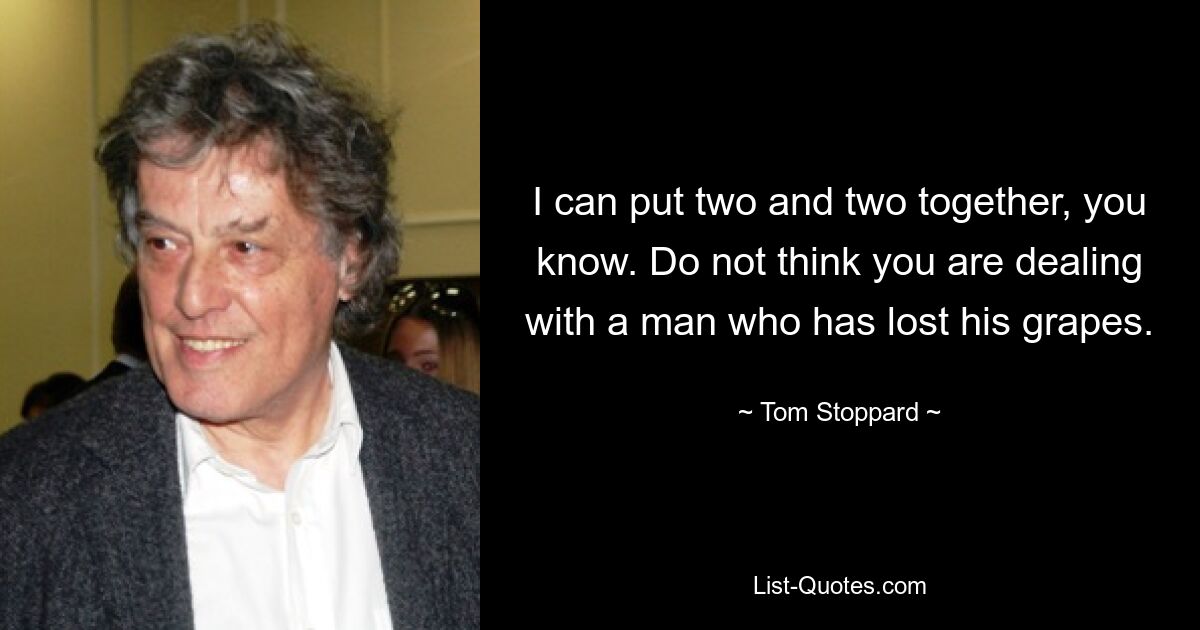 I can put two and two together, you know. Do not think you are dealing with a man who has lost his grapes. — © Tom Stoppard