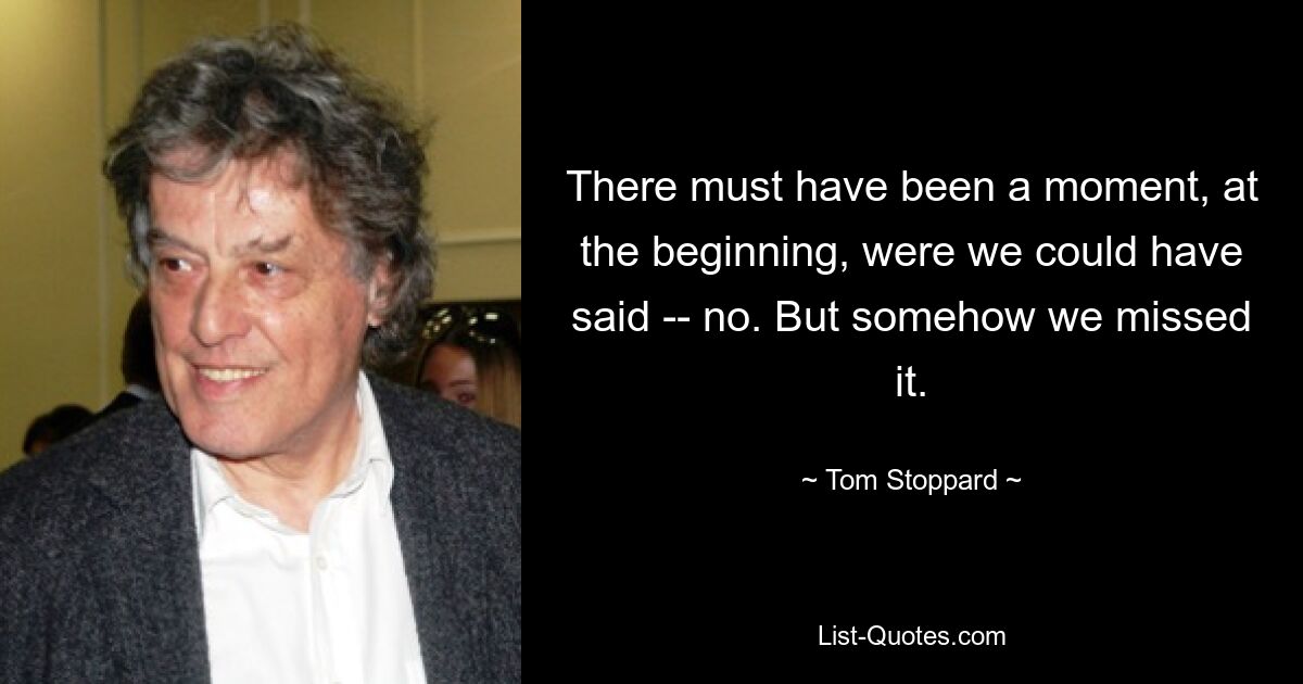 There must have been a moment, at the beginning, were we could have said -- no. But somehow we missed it. — © Tom Stoppard