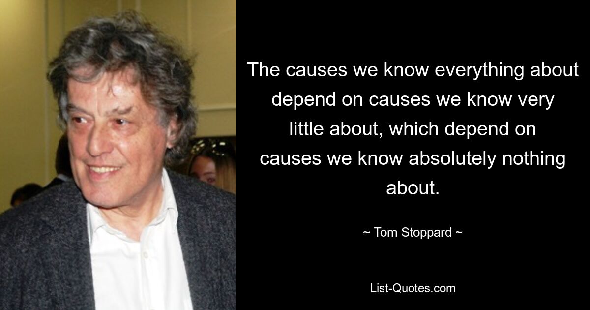 The causes we know everything about depend on causes we know very little about, which depend on causes we know absolutely nothing about. — © Tom Stoppard