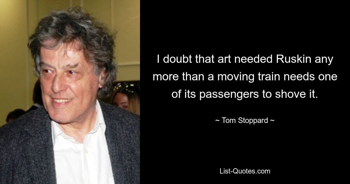 I doubt that art needed Ruskin any more than a moving train needs one of its passengers to shove it. — © Tom Stoppard