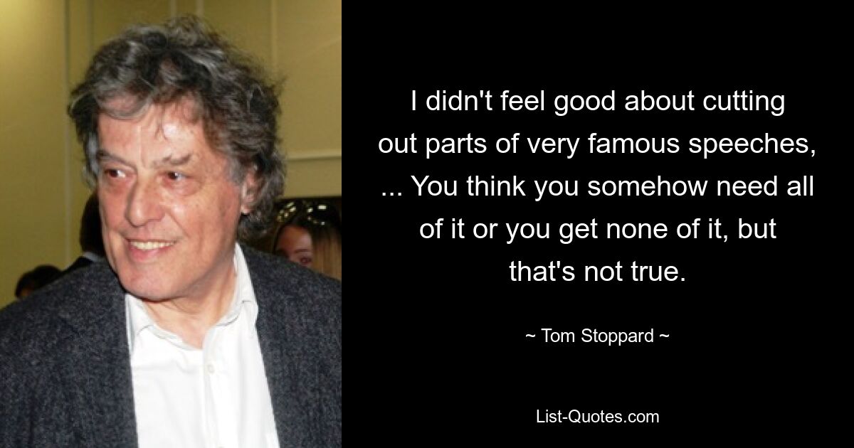 I didn't feel good about cutting out parts of very famous speeches, ... You think you somehow need all of it or you get none of it, but that's not true. — © Tom Stoppard