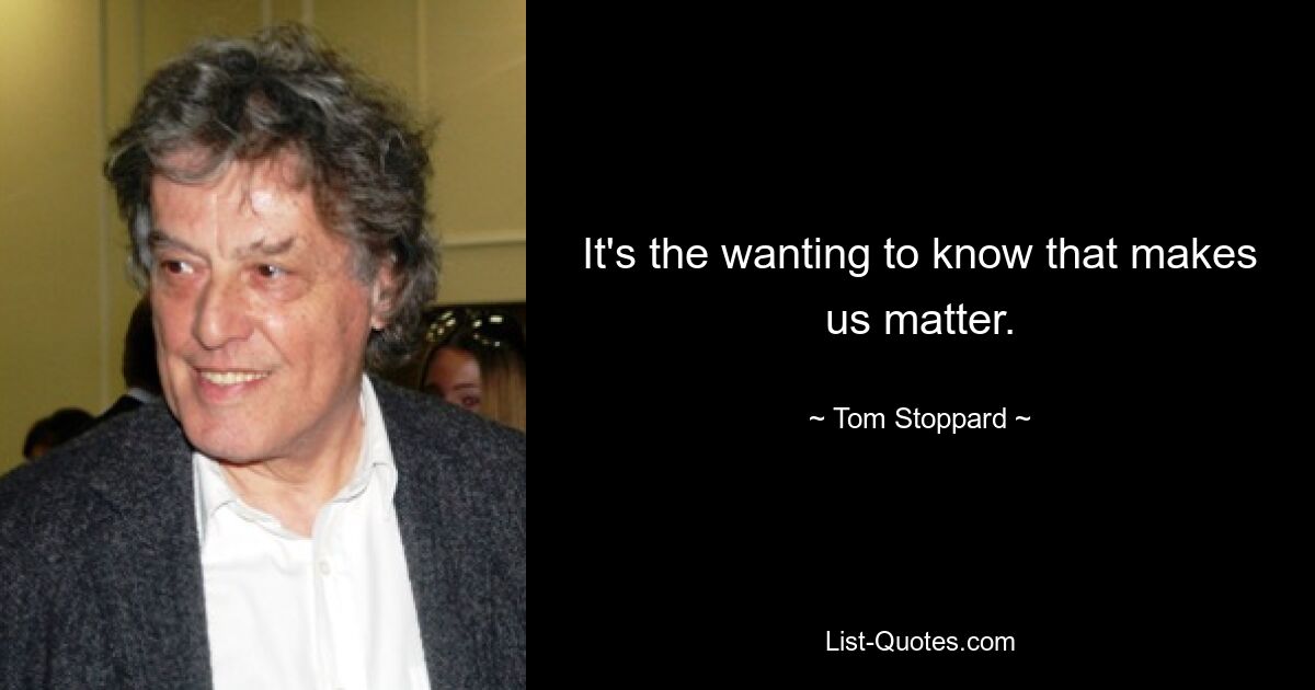 It's the wanting to know that makes us matter. — © Tom Stoppard